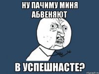 ну пачиму миня абвеняют в успешнасте?