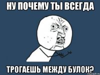 ну почему ты всегда трогаешь между булок?