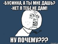 -бусинка, а ты мне дашь? -нет я тебе не дам! ну почему???