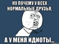 ну почему у всех нормальные друзья, а у меня идиоты...