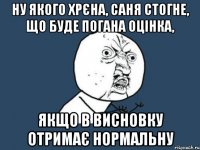 ну якого хрєна, саня стогне, що буде погана оцінка, якщо в висновку отримає нормальну