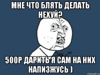 мне что блять делать нехуй? 500р дарить я сам на них напизжусь )