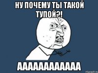 ну почему ты такой тупой?! аааааааааааа