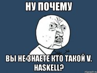 ну почему вы не знаете кто такой v. haskell?