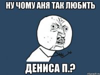 ну чому аня так любить дениса п.?