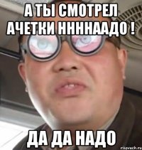 а ты смотрел ачетки ннннаадо ! да да надо