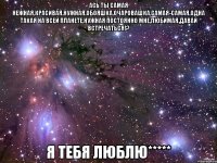 ась ты самая нежная,красивая,нужная,обояшка,очаровашка,самая-самая,одна такая на всей планете,нужная постоянно мне,любимая.давай встречаться!? я тебя люблю*****