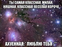 ты самая классная, милая, няшная, классная, веселая короче ахуенная:* люблю тебя :**