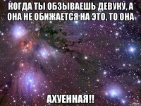 когда ты обзываешь девуку, а она не обижается на это, то она ахуенная!!