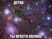 детка*______* ты просто космос