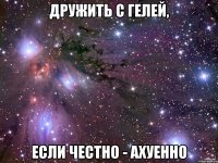 дружить с гелей, если честно - ахуенно