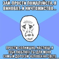 зай, прости пожалуйста, я виноват, и ничтожиство... прости солнишко, настюш, я тебя люблю(( ты для меня самый дорогой человек на свете