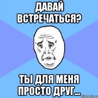 давай встречаться? ты для меня просто друг...