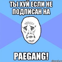 ты хуй если не подписан на paegang!