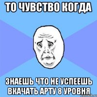 то чувство когда знаешь что не успеешь вкачать арту 8 уровня