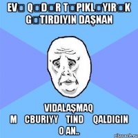 evə qədər təpikləyırək gətirdiyin daşnan vidalaşmaq məcburiyyətində qaldigin o an..