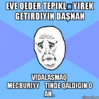 eve qeder tepikləyırek getirdiyin daşnan vidalaşmaq mecburiyyətinde qaldigin o an..