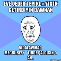 eve qeder tepikləyırek getirdiyin dawnan vidalawmaq mecburiyyətinde qaldigin o an..