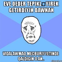 eve qeder tepikləyırek getirdiyin dawnan vidalawmaq mecburiyyetinde qaldigin o an..