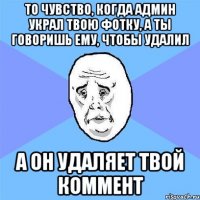 то чувство, когда админ украл твою фотку, а ты говоришь ему, чтобы удалил а он удаляет твой коммент