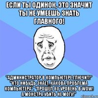 если ты одинок, это значит ты не умеешь знать главного! "администратор в компьютере глючит!" "кто нибудь знает, какова проблема компьютера". "прошёл 80 уровень в wow! а монстра убить не могу!"