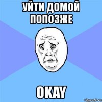 уйти домой попозже okay