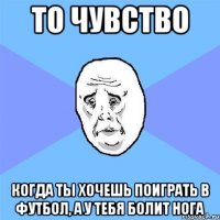 то чувство когда ты хочешь поиграть в футбол, а у тебя болит нога