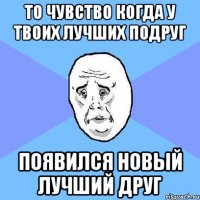 то чувство когда у твоих лучших подруг появился новый лучший друг