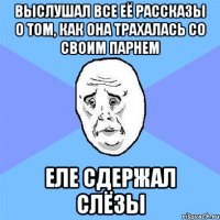 выслушал все её рассказы о том, как она трахалась со своим парнем еле сдержал слёзы