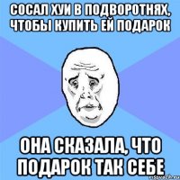 сосал хуи в подворотнях, чтобы купить ей подарок она сказала, что подарок так себе