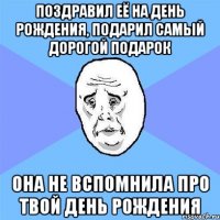 поздравил её на день рождения, подарил самый дорогой подарок она не вспомнила про твой день рождения