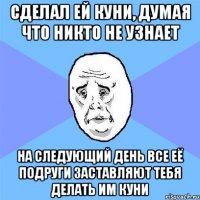 сделал ей куни, думая что никто не узнает на следующий день все её подруги заставляют тебя делать им куни