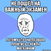 не пошёл на важный экзамен потому что она позвала пройтись с ней по магазинам