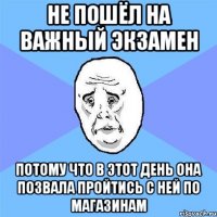 не пошёл на важный экзамен потому что в этот день она позвала пройтись с ней по магазинам