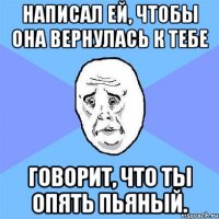 написал ей, чтобы она вернулась к тебе говорит, что ты опять пьяный.