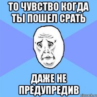 то чувство когда ты пошел срать даже не предупредив