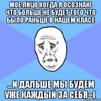 мое лицо когда я осознаю что больше не будет того что было раньше в нашем класе ...и дальше мы будем уже каждый за себя=(