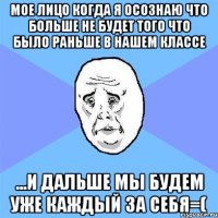 мое лицо когда я осознаю что больше не будет того что было раньше в нашем классе ...и дальше мы будем уже каждый за себя=(