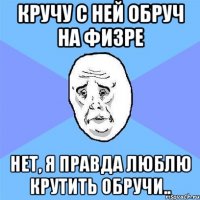 кручу с ней обруч на физре нет, я правда люблю крутить обручи..