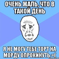 очень жаль, что в такой день я не могу тебе торт на морду опрокинуть =(