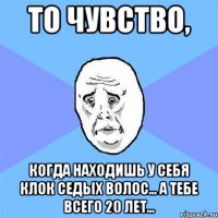 то чувство, когда находишь у себя клок седых волос... а тебе всего 20 лет...