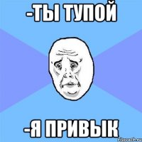 -ты тупой -я привык