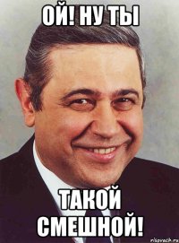 ой! ну ты такой смешной!