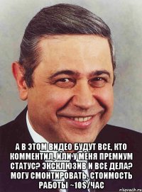  а в этом видео будут все, кто комментил, или у меня премиум статус? эксклюзив и все дела? могу смонтировать. стоимость работы ~10$/час