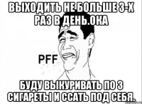 выходить не больше 3-х раз в день.ока буду выкуривать по 3 сигареты и ссать под себя.