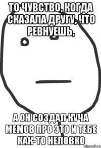 то чувство, когда сказала другу, что ревнуешь, а он создал куча мемов про это и тебе как-то неловко