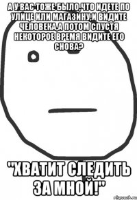 а у вас тоже было,что идете по улице или магазину,и видите человека,а потом спустя некоторое время видите его снова? "хватит следить за мной!"