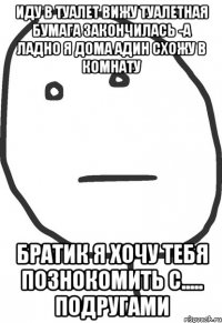 иду в туалет вижу туалетная бумага закончилась -а ладно я дома адин схожу в комнату братик я хочу тебя познокомить с..... подругами