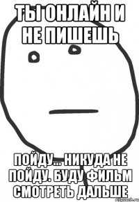 ты онлайн и не пишешь пойду... никуда не пойду. буду фильм смотреть дальше