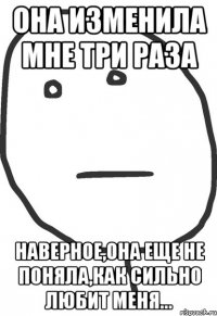 она изменила мне три раза наверное,она еще не поняла,как сильно любит меня...